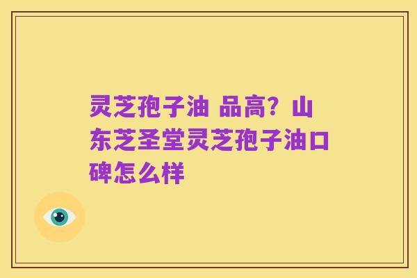 灵芝孢子油 品高?山东芝圣堂灵芝孢子油口碑怎么样