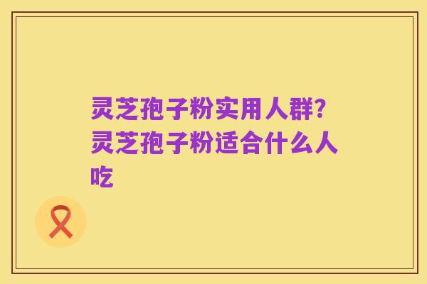 灵芝孢子粉实用人群?灵芝孢子粉适合什么人吃