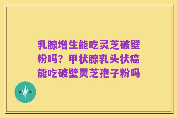 乳腺增生能吃灵芝破壁粉吗?甲状腺乳头状癌能吃破壁灵芝孢子粉吗