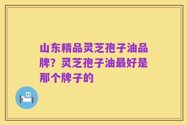 山东精品灵芝孢子油品牌?灵芝孢子油最好是那个牌子的