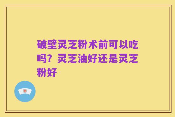 破壁灵芝粉术前可以吃吗?灵芝油好还是灵芝粉好