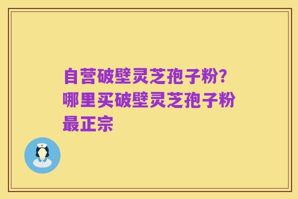 自营破壁灵芝孢子粉?哪里买破壁灵芝孢子粉最正宗