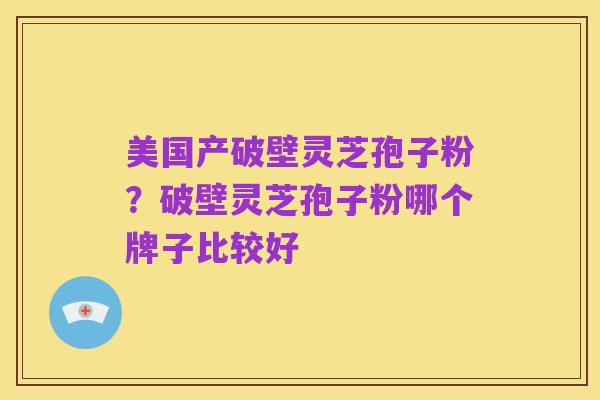 美国产破壁灵芝孢子粉?破壁灵芝孢子粉哪个牌子比较好