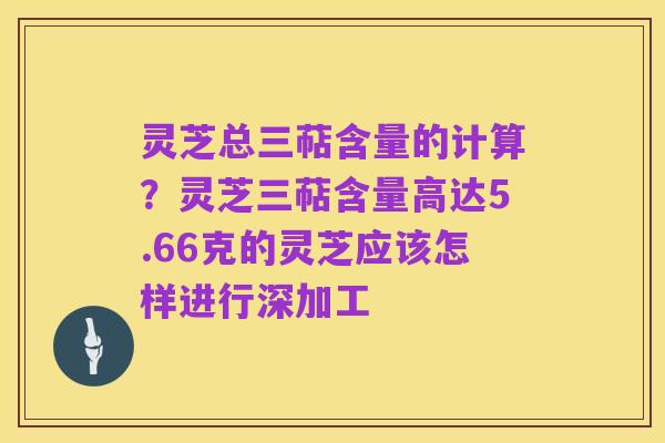 灵芝总三萜含量的计算?灵芝三萜含量高达5.66克的灵芝应该怎样进行深加工
