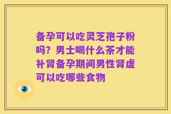 备孕可以吃灵芝孢子粉吗?男士喝什么茶才能补肾备孕期间男性肾虚可以吃哪些食物