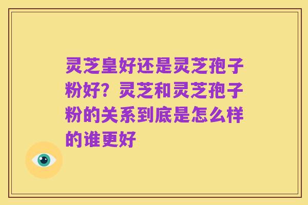 灵芝皇好还是灵芝孢子粉好?灵芝和灵芝孢子粉的关系到底是怎么样的谁更好