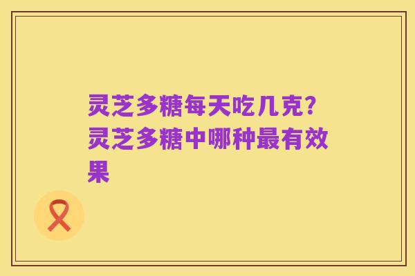 灵芝多糖每天吃几克?灵芝多糖中哪种最有效果