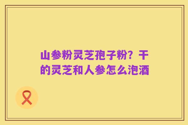山参粉灵芝孢子粉?干的灵芝和人参怎么泡酒