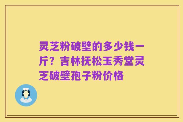 灵芝粉破壁的多少钱一斤?吉林抚松玉秀堂灵芝破壁孢子粉价格