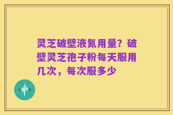 灵芝破壁液氮用量？破壁灵芝孢子粉每天服用几次，每次服多少