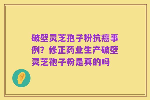 破壁灵芝孢子粉抗癌事例?修正药业生产破壁灵芝孢子粉是真的吗