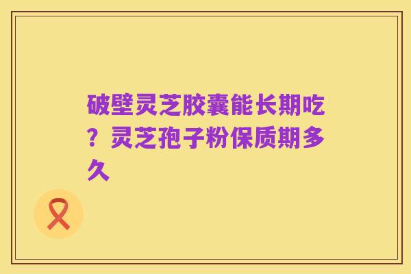 破壁灵芝胶囊能长期吃?灵芝孢子粉保质期多久