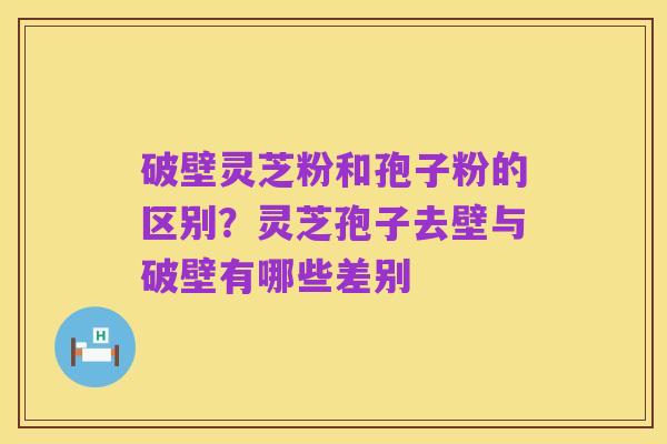 破壁灵芝粉和孢子粉的区别?灵芝孢子去壁与破壁有哪些差别