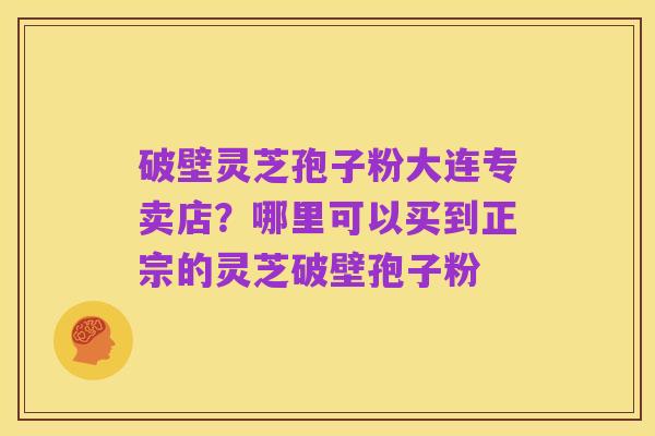 破壁灵芝孢子粉大连专卖店?哪里可以买到正宗的灵芝破壁孢子粉