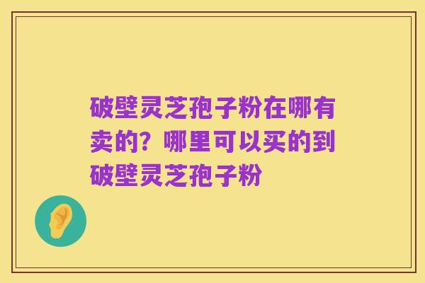 破壁灵芝孢子粉在哪有卖的?哪里可以买的到破壁灵芝孢子粉