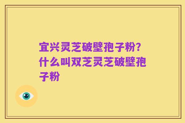 宜兴灵芝破壁孢子粉?什么叫双芝灵芝破壁孢子粉