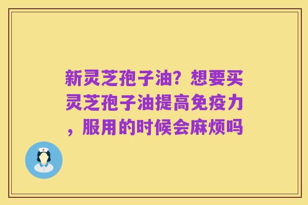 新灵芝孢子油？想要买灵芝孢子油提高免疫力，服用的时候会麻烦吗