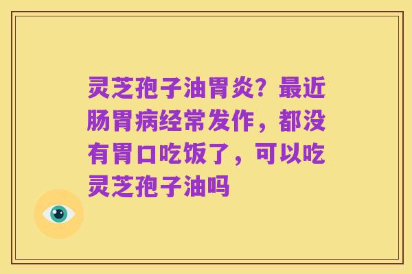 灵芝孢子油胃炎?最近肠胃病经常发作,都没有胃口吃饭了,可以吃灵芝孢子油吗