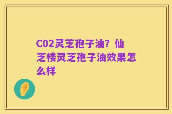 C02灵芝孢子油?仙芝楼灵芝孢子油效果怎么样