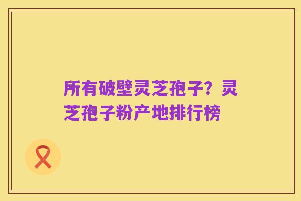 所有破壁灵芝孢子?灵芝孢子粉产地排行榜