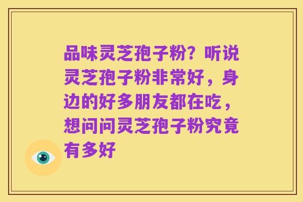 品味灵芝孢子粉?听说灵芝孢子粉非常好,身边的好多朋友都在吃,想问问灵芝孢子粉究竟有多好