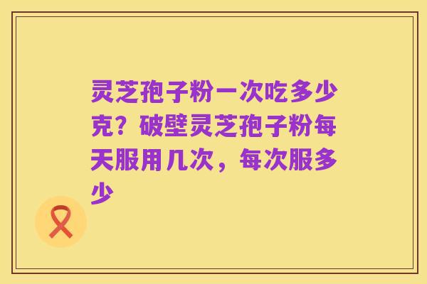 灵芝孢子粉一次吃多少克?破壁灵芝孢子粉每天服用几次,每次服多少