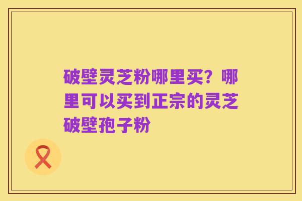 破壁灵芝粉哪里买?哪里可以买到正宗的灵芝破壁孢子粉