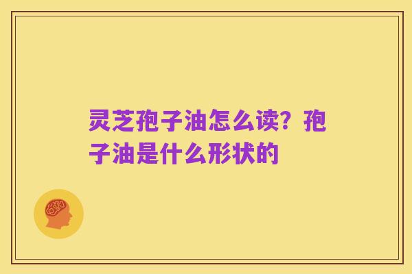 灵芝孢子油怎么读？孢子油是什么形状的