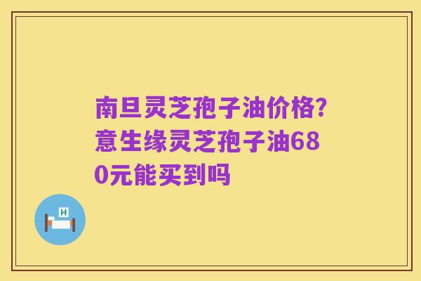 南旦灵芝孢子油价格?意生缘灵芝孢子油680元能买到吗