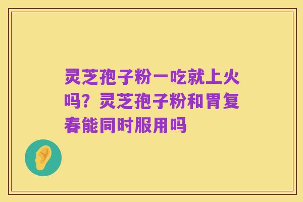 灵芝孢子粉一吃就上火吗?灵芝孢子粉和胃复春能同时服用吗