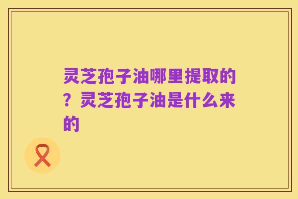 灵芝孢子油哪里提取的?灵芝孢子油是什么来的