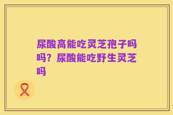 尿酸高能吃灵芝孢子吗吗?尿酸能吃野生灵芝吗