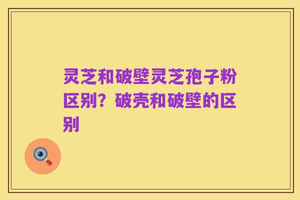 灵芝和破壁灵芝孢子粉区别？破壳和破壁的区别