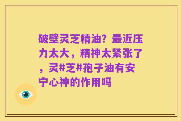 破壁灵芝精油？最近压力太大，精神太紧张了，灵#芝#孢子油有安宁心神的作用吗