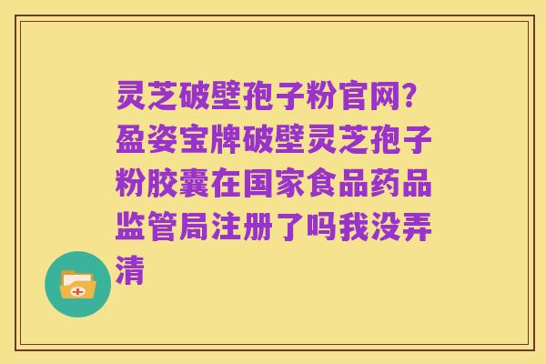 灵芝破壁孢子粉官网?盈姿宝牌破壁灵芝孢子粉胶囊在国家食品药品监管局注册了吗我没弄清