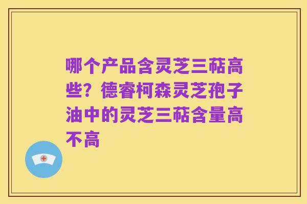 哪个产品含灵芝三萜高些?德睿柯森灵芝孢子油中的灵芝三萜含量高不高