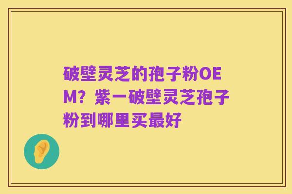 破壁灵芝的孢子粉OEM?紫一破壁灵芝孢子粉到哪里买最好