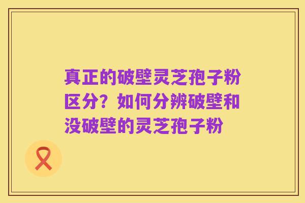 真正的破壁灵芝孢子粉区分?如何分辨破壁和没破壁的灵芝孢子粉
