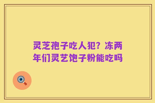 灵芝孢子吃人犯?冻两年们灵艺饱子粉能吃吗