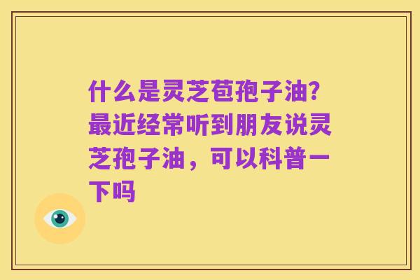 什么是灵芝苞孢子油?最近经常听到朋友说灵芝孢子油,可以科普一下吗