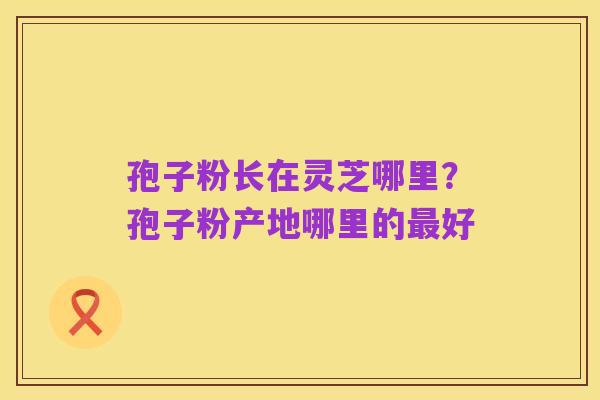 孢子粉长在灵芝哪里?孢子粉产地哪里的最好
