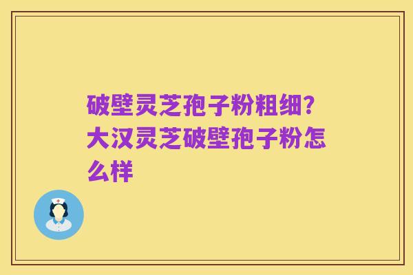 破壁灵芝孢子粉粗细？大汉灵芝破壁孢子粉怎么样