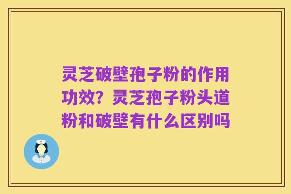 灵芝破壁孢子粉的作用功效？灵芝孢子粉头道粉和破壁有什么区别吗