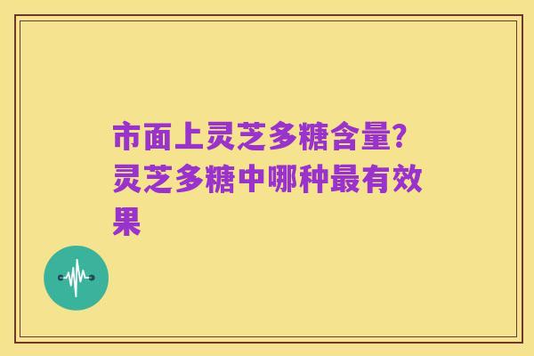 市面上灵芝多糖含量？灵芝多糖中哪种最有效果