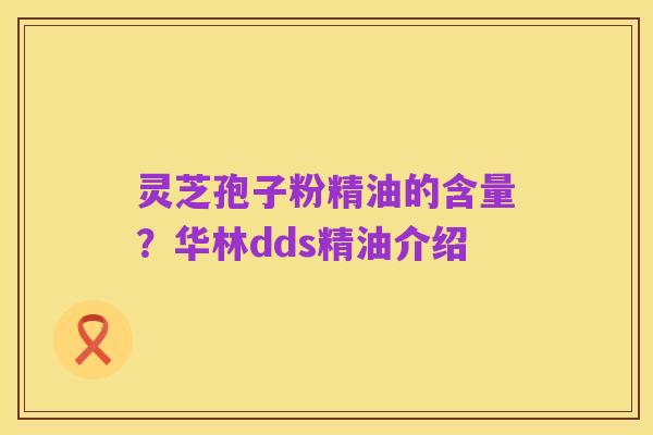 灵芝孢子粉精油的含量？华林dds精油介绍
