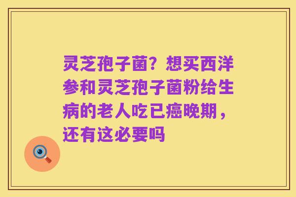 灵芝孢子菌？想买西洋参和灵芝孢子菌粉给生病的老人吃已癌晚期，还有这必要吗