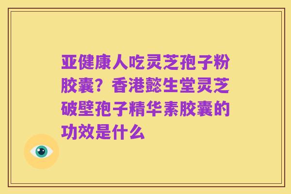 亚健康人吃灵芝孢子粉胶囊?香港懿生堂灵芝破壁孢子精华素胶囊的功效是什么