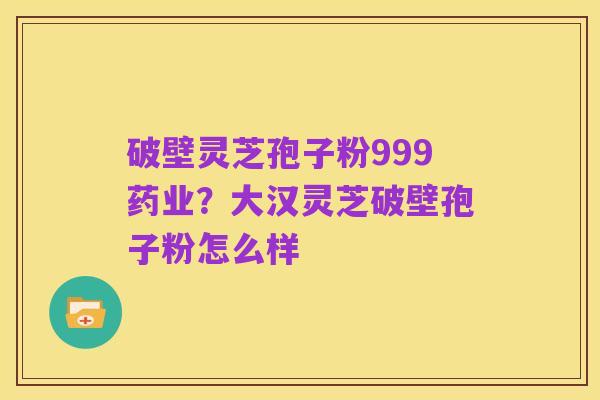 破壁灵芝孢子粉999药业?大汉灵芝破壁孢子粉怎么样