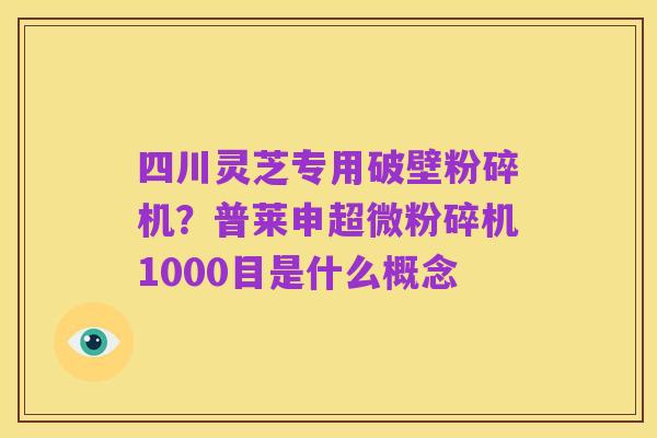 四川灵芝专用破壁粉碎机?普莱申超微粉碎机1000目是什么概念