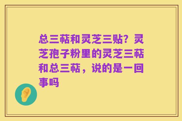 总三萜和灵芝三贴？灵芝孢子粉里的灵芝三萜和总三萜，说的是一回事吗